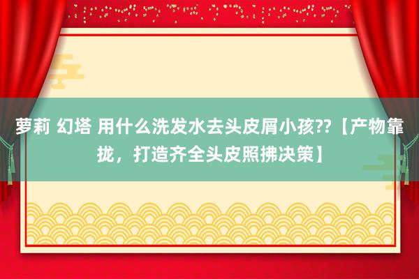 萝莉 幻塔 用什么洗发水去头皮屑小孩??【产物靠拢，打造齐全头皮照拂决策】