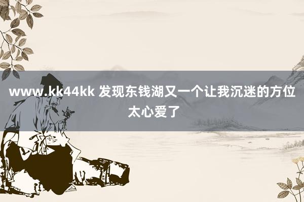 www.kk44kk 发现东钱湖又一个让我沉迷的方位 太心爱了