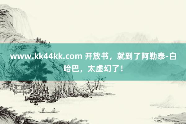 www.kk44kk.com 开放书，就到了阿勒泰-白哈巴，太虚幻了！