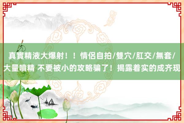 真實精液大爆射！！情侶自拍/雙穴/肛交/無套/大量噴精 不要被小的攻略骗了！揭露着实的成齐现