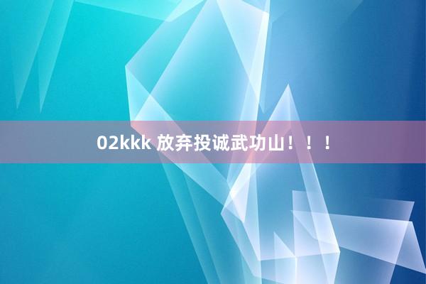 02kkk 放弃投诚武功山！！！