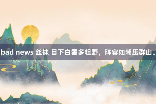 bad news 丝袜 目下白雲多粗野，阵容如潮压群山。