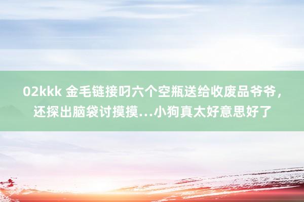 02kkk 金毛链接叼六个空瓶送给收废品爷爷，还探出脑袋讨摸摸…小狗真太好意思好了