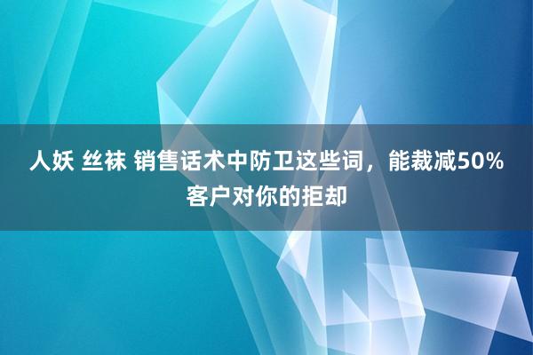 人妖 丝袜 销售话术中防卫这些词，能裁减50%客户对你的拒却