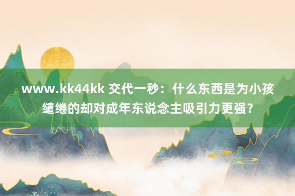 www.kk44kk 交代一秒：什么东西是为小孩缱绻的却对成年东说念主吸引力更强？