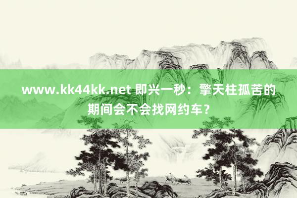 www.kk44kk.net 即兴一秒：擎天柱孤苦的期间会不会找网约车？