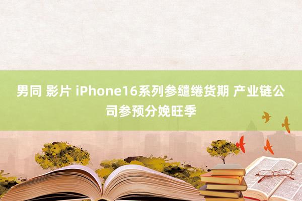 男同 影片 iPhone16系列参缱绻货期 产业链公司参预分娩旺季