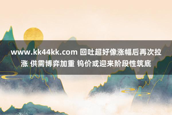 www.kk44kk.com 回吐超好像涨幅后再次拉涨 供需博弈加重 钨价或迎来阶段性筑底