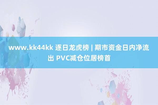 www.kk44kk 逐日龙虎榜 | 期市资金日内净流出 PVC减仓位居榜首