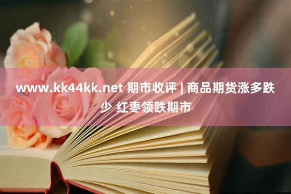 www.kk44kk.net 期市收评 | 商品期货涨多跌少 红枣领跌期市