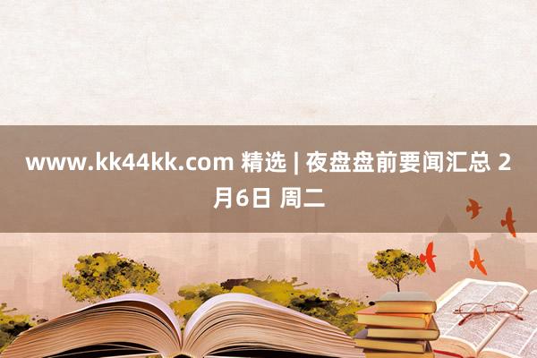 www.kk44kk.com 精选 | 夜盘盘前要闻汇总 2月6日 周二