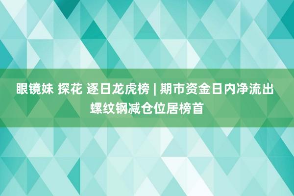 眼镜妹 探花 逐日龙虎榜 | 期市资金日内净流出 螺纹钢减仓位居榜首