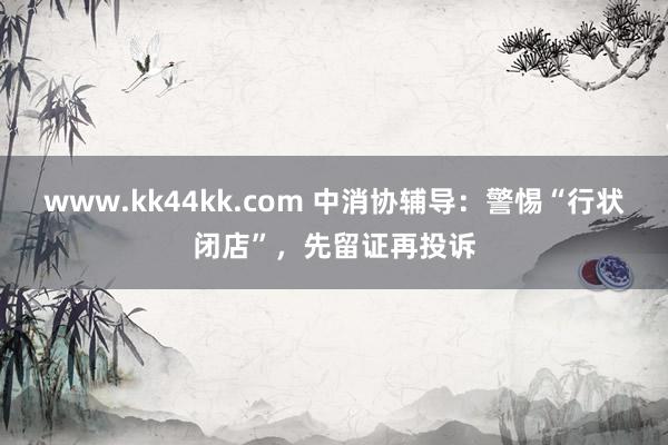 www.kk44kk.com 中消协辅导：警惕“行状闭店”，先留证再投诉