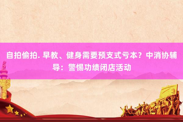 自拍偷拍. 早教、健身需要预支式亏本？中消协辅导：警惕功绩闭店活动