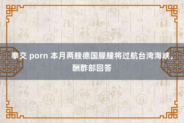 拳交 porn 本月两艘德国艨艟将过航台湾海峡，酬酢部回答