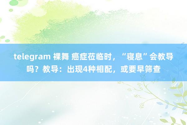 telegram 裸舞 癌症莅临时，“寝息”会教导吗？教导：出现4种相配，或要早筛查