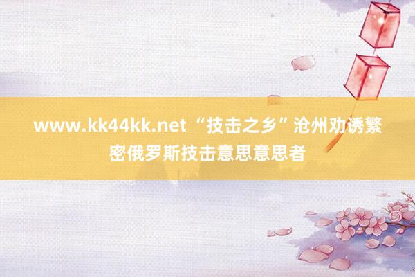 www.kk44kk.net “技击之乡”沧州劝诱繁密俄罗斯技击意思意思者