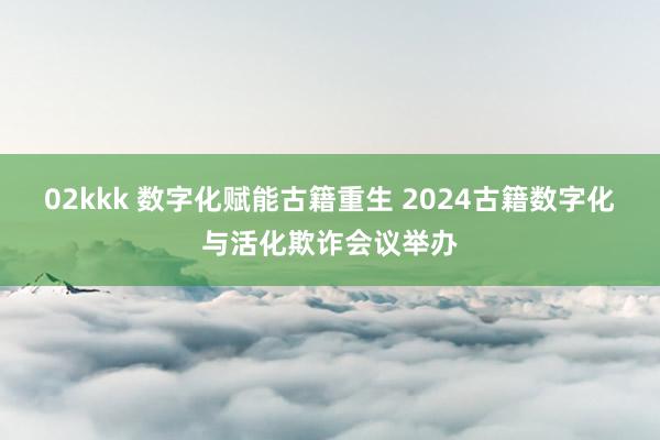 02kkk 数字化赋能古籍重生 2024古籍数字化与活化欺诈会议举办