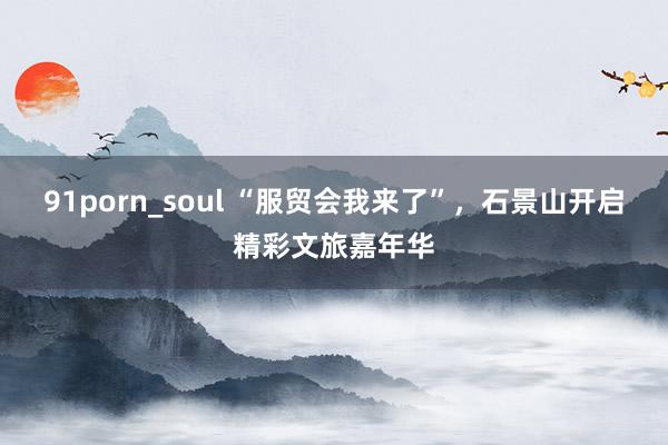 91porn_soul “服贸会我来了”，石景山开启精彩文旅嘉年华