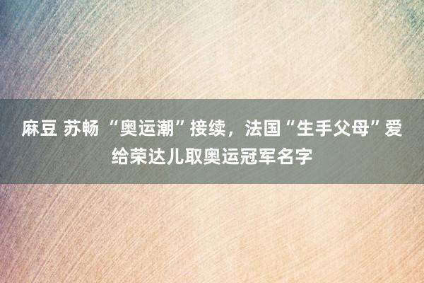 麻豆 苏畅 “奥运潮”接续，法国“生手父母”爱给荣达儿取奥运冠军名字