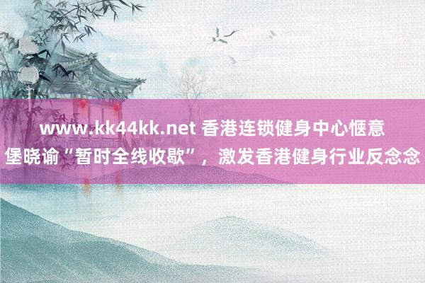 www.kk44kk.net 香港连锁健身中心惬意堡晓谕“暂时全线收歇”，激发香港健身行业反念念