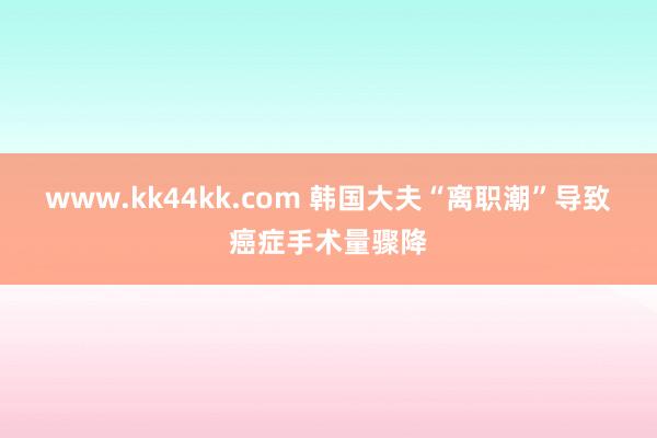 www.kk44kk.com 韩国大夫“离职潮”导致癌症手术量骤降