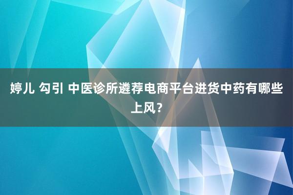 婷儿 勾引 中医诊所遴荐电商平台进货中药有哪些上风？