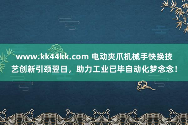 www.kk44kk.com 电动夹爪机械手快换技艺创新引颈翌日，助力工业已毕自动化梦念念！