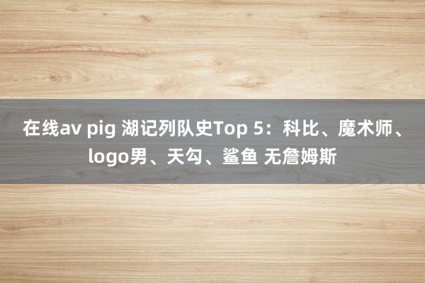 在线av pig 湖记列队史Top 5：科比、魔术师、logo男、天勾、鲨鱼 无詹姆斯