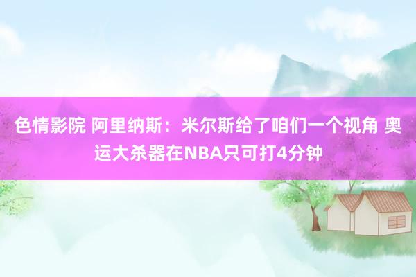 色情影院 阿里纳斯：米尔斯给了咱们一个视角 奥运大杀器在NBA只可打4分钟