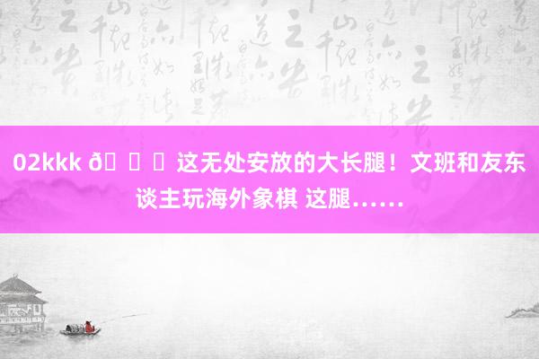 02kkk 😂这无处安放的大长腿！文班和友东谈主玩海外象棋 这腿……