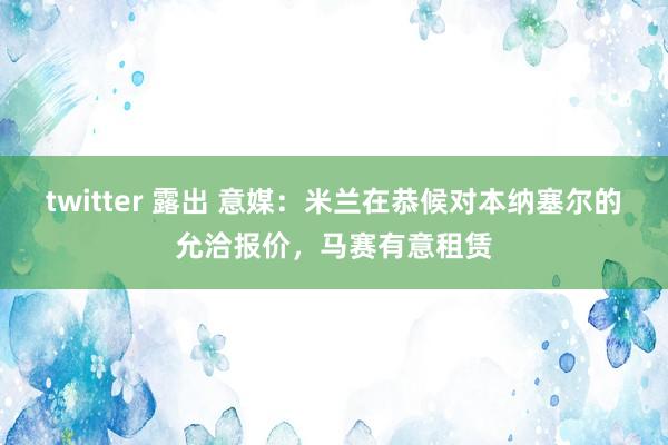 twitter 露出 意媒：米兰在恭候对本纳塞尔的允洽报价，马赛有意租赁