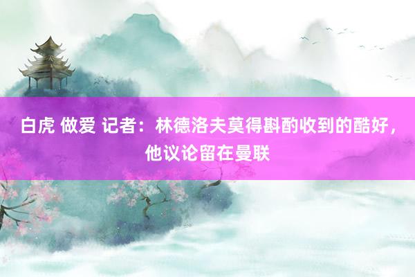 白虎 做爱 记者：林德洛夫莫得斟酌收到的酷好，他议论留在曼联