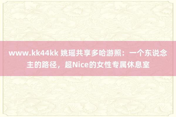 www.kk44kk 姚瑶共享多哈游照：一个东说念主的路径，超Nice的女性专属休息室