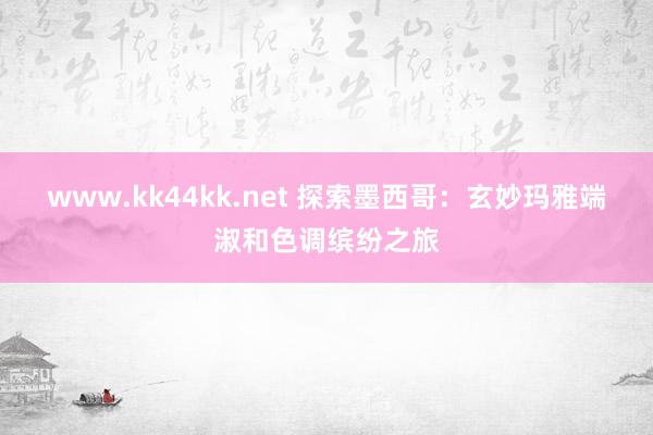 www.kk44kk.net 探索墨西哥：玄妙玛雅端淑和色调缤纷之旅