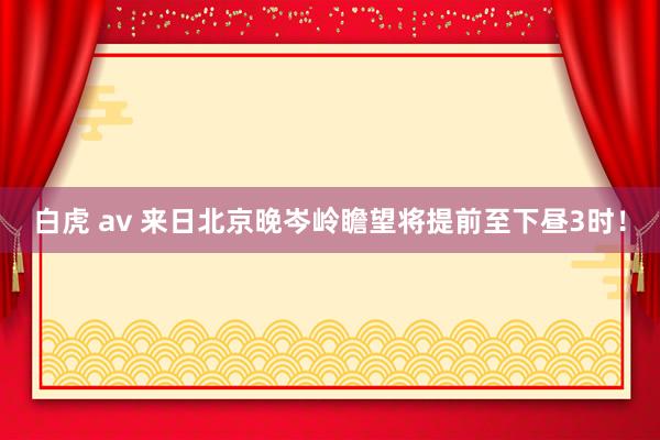 白虎 av 来日北京晚岑岭瞻望将提前至下昼3时！