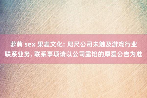 萝莉 sex 果麦文化: 咫尺公司未触及游戏行业联系业务， 联系事项请以公司露馅的厚爱公告为准