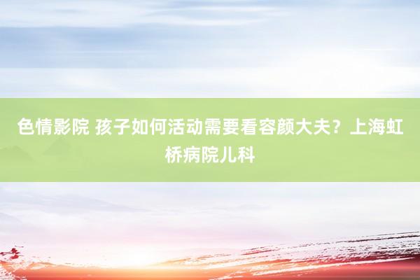 色情影院 孩子如何活动需要看容颜大夫？上海虹桥病院儿科