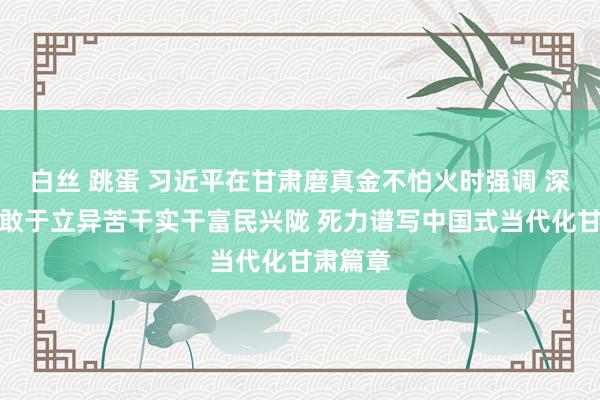 白丝 跳蛋 习近平在甘肃磨真金不怕火时强调 深化改变敢于立异苦干实干富民兴陇 死力谱写中国式当代化甘肃篇章