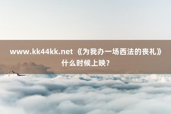 www.kk44kk.net 《为我办一场西法的丧礼》什么时候上映？