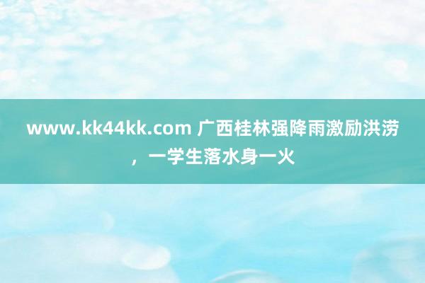 www.kk44kk.com 广西桂林强降雨激励洪涝，一学生落水身一火