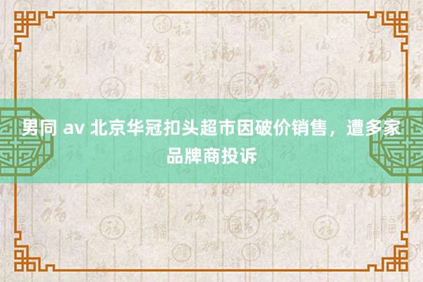 男同 av 北京华冠扣头超市因破价销售，遭多家品牌商投诉