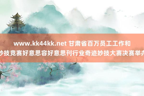 www.kk44kk.net 甘肃省百万员工工作和妙技竞赛好意思容好意思刊行业奇迹妙技大赛决赛举办