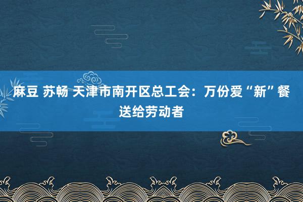 麻豆 苏畅 天津市南开区总工会：万份爱“新”餐送给劳动者