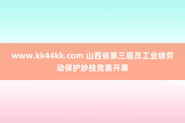 www.kk44kk.com 山西省第三届员工业绩劳动保护妙技竞赛开幕