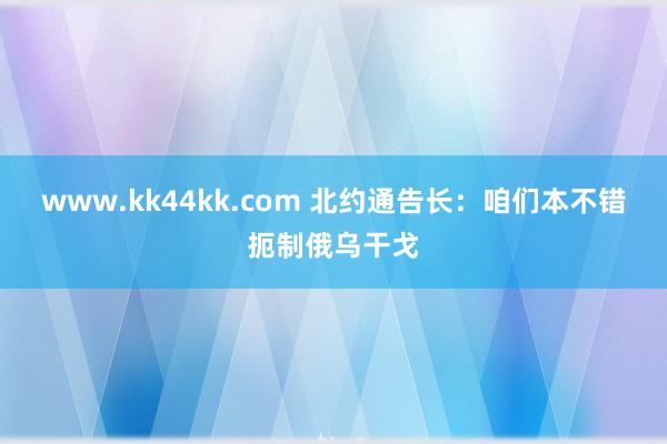 www.kk44kk.com 北约通告长：咱们本不错扼制俄乌干戈