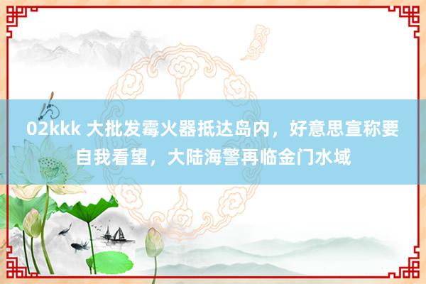 02kkk 大批发霉火器抵达岛内，好意思宣称要自我看望，大陆海警再临金门水域