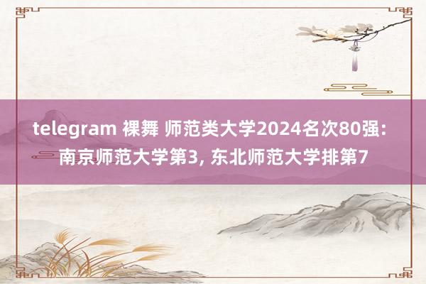 telegram 裸舞 师范类大学2024名次80强: 南京师范大学第3， 东北师范大学排第7