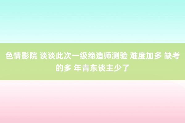 色情影院 谈谈此次一级缔造师测验 难度加多 缺考的多 年青东谈主少了