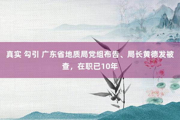 真实 勾引 广东省地质局党组布告、局长黄德发被查，在职已10年